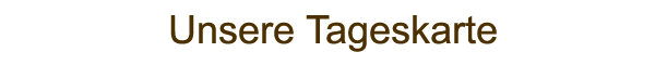 Unsere Tageskarte Unsere Tageskarte